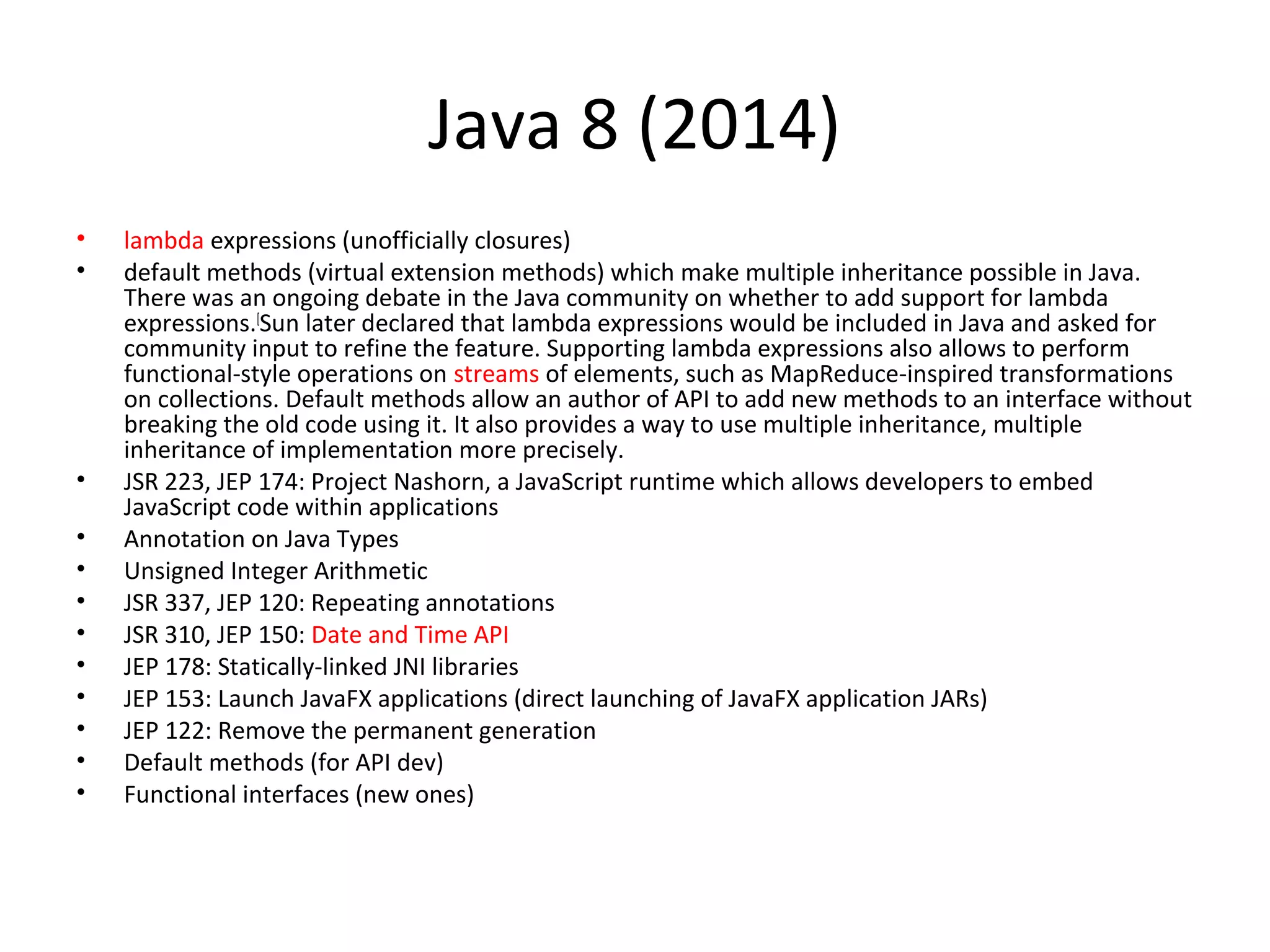 Java 8 (2014)
• lambda expressions (unofficially closures)
• default methods (virtual extension methods) which make multiple inheritance possible in Java.
There was an ongoing debate in the Java community on whether to add support for lambda
expressions.[
Sun later declared that lambda expressions would be included in Java and asked for
community input to refine the feature. Supporting lambda expressions also allows to perform
functional-style operations on streams of elements, such as MapReduce-inspired transformations
on collections. Default methods allow an author of API to add new methods to an interface without
breaking the old code using it. It also provides a way to use multiple inheritance, multiple
inheritance of implementation more precisely.
• JSR 223, JEP 174: Project Nashorn, a JavaScript runtime which allows developers to embed
JavaScript code within applications
• Annotation on Java Types
• Unsigned Integer Arithmetic
• JSR 337, JEP 120: Repeating annotations
• JSR 310, JEP 150: Date and Time API
• JEP 178: Statically-linked JNI libraries
• JEP 153: Launch JavaFX applications (direct launching of JavaFX application JARs)
• JEP 122: Remove the permanent generation
• Default methods (for API dev)
• Functional interfaces (new ones)
 