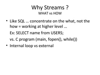Why Streams ?
WHAT vs HOW
• Like SQL … concentrate on the what, not the
how = working at higher level …
Ex: SELECT name from USERS;
vs. C program (main, fopen(), while())
• Internal loop vs external
 