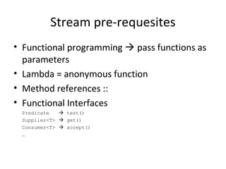 Stream pre-requesites
• Functional programming  pass functions as
parameters
• Lambda = anonymous function
• Method references ::
• Functional Interfaces
Predicate  test()
Supplier<T>  get()
Consumer<T>  accept()
…
 
