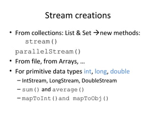 Stream creations
• From collections: List & Set new methods:
stream()
parallelStream()
• From file, from Arrays, …
• For primitive data types int, long, double
– IntStream, LongStream, DoubleStream
– sum() and average()
– mapToInt()and mapToObj()
 