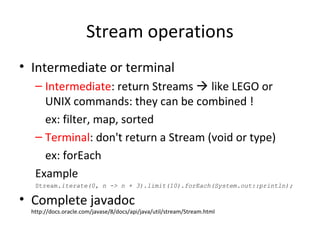 Stream operations
• Intermediate or terminal
– Intermediate: return Streams  like LEGO or
UNIX commands: they can be combined !
ex: filter, map, sorted
– Terminal: don't return a Stream (void or type)
ex: forEach
Example
Stream.iterate(0, n -> n + 3).limit(10).forEach(System.out::println);
• Complete javadoc
http://docs.oracle.com/javase/8/docs/api/java/util/stream/Stream.html
 