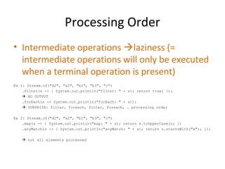 Processing Order
• Intermediate operations laziness (=
intermediate operations will only be executed
when a terminal operation is present)
Ex 1: Stream.of("d2", "a2", "b1", "b3", "c")
.filter(s -> { System.out.println("filter: " + s); return true; });
 NO OUTPUT
.forEach(s -> System.out.println("forEach: " + s));
 SURPRIZE: filter, foreach, filter, foreach, … processing order
Ex 2: Stream.of("d2", "a2", "b1", "b3", "c")
.map(s -> { System.out.println("map: " + s); return s.toUpperCase(); })
.anyMatch(s -> { System.out.println("anyMatch: " + s); return s.startsWith("A"); });
 not all elements processed
 