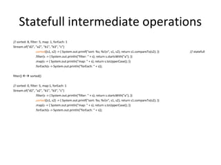 Statefull intermediate operations
// sorted: 8, filter: 5, map: 1, forEach: 1
Stream.of("d2", "a2", "b1", "b3", "c")
.sorted((s1, s2) -> { System.out.printf("sort: %s; %sn", s1, s2); return s1.compareTo(s2); }) // statefull
.filter(s -> { System.out.println("filter: " + s); return s.startsWith("a"); })
.map(s -> { System.out.println("map: " + s); return s.toUpperCase(); })
.forEach(s -> System.out.println("forEach: " + s));
filter()  sorted()
// sorted: 0, filter: 5, map:1, forEach: 1
Stream.of("d2", "a2", "b1", "b3", "c")
.filter(s -> { System.out.println("filter: " + s); return s.startsWith("a"); })
.sorted((s1, s2) -> { System.out.printf("sort: %s; %sn", s1, s2); return s1.compareTo(s2); })
.map(s -> { System.out.println("map: " + s); return s.toUpperCase(); })
.forEach(s -> System.out.println("forEach: " + s));
 