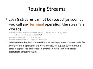 Reusing Streams
• Java 8 streams cannot be reused (as soon as
you call any terminal operation the stream is
closed)
Stream<String> stream = Stream.of("d2", "a2", "b1", "b3", "c")
.filter(s -> s.startsWith("a"));
stream.anyMatch(s -> true); // ok
stream.noneMatch(s -> true); // exception
• To overcome this limitation we have to to create a new stream chain for
every terminal operation we want to execute, e.g. we could create a
stream supplier to construct a new stream with all intermediate
operations already set up:
 