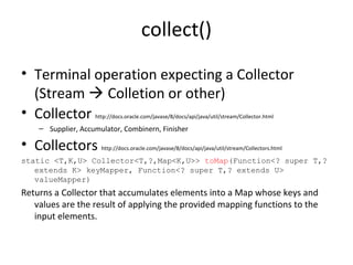 collect()
• Terminal operation expecting a Collector
(Stream  Colletion or other)
• Collector http://docs.oracle.com/javase/8/docs/api/java/util/stream/Collector.html
– Supplier, Accumulator, Combinern, Finisher
• Collectors http://docs.oracle.com/javase/8/docs/api/java/util/stream/Collectors.html
static <T,K,U> Collector<T,?,Map<K,U>> toMap(Function<? super T,?
extends K> keyMapper, Function<? super T,? extends U>
valueMapper)
Returns a Collector that accumulates elements into a Map whose keys and
values are the result of applying the provided mapping functions to the
input elements.
 
