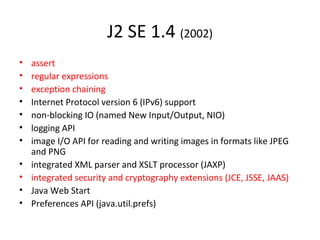 J2 SE 1.4 (2002)
• assert
• regular expressions
• exception chaining
• Internet Protocol version 6 (IPv6) support
• non-blocking IO (named New Input/Output, NIO)
• logging API
• image I/O API for reading and writing images in formats like JPEG
and PNG
• integrated XML parser and XSLT processor (JAXP)
• integrated security and cryptography extensions (JCE, JSSE, JAAS)
• Java Web Start
• Preferences API (java.util.prefs)
 