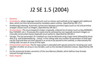 J2 SE 1.5 (2004)
• Generics
• annotations; allows language constructs such as classes and methods to be tagged with additional
data, which can then be processed by metadata-aware utilities. (Specified by JSR 175.)
• Autoboxing/unboxing: Automatic conversions between primitive types (such as int) and primitive
wrapper classes (such as Integer). (Specified by JSR 201.)
• Enumerations: The enum keyword creates a typesafe, ordered list of values (such as Day.MONDAY,
Day.TUESDAY, etc.). Previously this could only be achieved by non-typesafe constant integers or
manually constructed classes (typesafe enum pattern). (Specified by JSR 201.)
• Varargs: The last parameter of a method can now be declared using a type name followed by three
dots (e.g. void drawtext(String... lines)). In the calling code any number of parameters of that type
can be used and they are then placed in an array to be passed to the method, or alternatively the
calling code can pass an array of that type.
• Enhanced for each loop: The for loop syntax is extended with special syntax for iterating over each
member of either an array or any Iterable, such as the standard Collection classes. (Specified by JSR
201.)
• Fix the previously broken semantics of the Java Memory Model, which defines how threads
interact through memory.
• Static imports
 