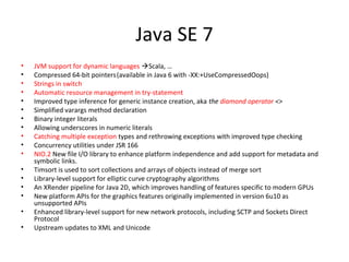 Java SE 7
• JVM support for dynamic languages Scala, …
• Compressed 64-bit pointers(available in Java 6 with -XX:+UseCompressedOops)
• Strings in switch
• Automatic resource management in try-statement
• Improved type inference for generic instance creation, aka the diamond operator <>
• Simplified varargs method declaration
• Binary integer literals
• Allowing underscores in numeric literals
• Catching multiple exception types and rethrowing exceptions with improved type checking
• Concurrency utilities under JSR 166
• NIO.2 New file I/O library to enhance platform independence and add support for metadata and
symbolic links.
• Timsort is used to sort collections and arrays of objects instead of merge sort
• Library-level support for elliptic curve cryptography algorithms
• An XRender pipeline for Java 2D, which improves handling of features specific to modern GPUs
• New platform APIs for the graphics features originally implemented in version 6u10 as
unsupported APIs
• Enhanced library-level support for new network protocols, including SCTP and Sockets Direct
Protocol
• Upstream updates to XML and Unicode
 