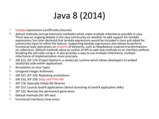 Java 8 (2014)
• lambda expressions (unofficially closures)
• default methods (virtual extension methods) which make multiple inheritance possible in Java.
There was an ongoing debate in the Java community on whether to add support for lambda
expressions.[
Sun later declared that lambda expressions would be included in Java and asked for
community input to refine the feature. Supporting lambda expressions also allows to perform
functional-style operations on streams of elements, such as MapReduce-inspired transformations
on collections. Default methods allow an author of API to add new methods to an interface without
breaking the old code using it. It also provides a way to use multiple inheritance, multiple
inheritance of implementation more precisely.
• JSR 223, JEP 174: Project Nashorn, a JavaScript runtime which allows developers to embed
JavaScript code within applications
• Annotation on Java Types
• Unsigned Integer Arithmetic
• JSR 337, JEP 120: Repeating annotations
• JSR 310, JEP 150: Date and Time API
• JEP 178: Statically-linked JNI libraries
• JEP 153: Launch JavaFX applications (direct launching of JavaFX application JARs)
• JEP 122: Remove the permanent generation
• Default methods (for API dev)
• Functional interfaces (new ones)
 