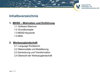 Inhaltsverzeichnis

1. MDSD – Motivation und Einführung
          1.1 Software Dilemma
          1.2 Grundkonzepte
          1.3 MDSD Keywords
          1.4 MDA


2. Werkzeuglandschaft
          2.1 Language Workbench
          2.2 Metamodelle und Modellierung
          2.3 Generierung und Transformation
          2.4 Übersicht der Werkzeuglandschaft




Seite 11 / 77
 