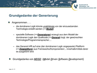 Grundgedanke der Generierung

      Angenommen . . .
        – die domänene Logik könnte unabhängig von der einzusetzenden
          Technologie erstellt werden (==Modell)

        – spezielle Software (==Generatoren) erzeugt aus dem Modell der
          domänenen Logik den Quellcode (==Generat) bzgl. der gewünschten
          Technologie/Programmiersprache/....

        – das Generat trifft auf eine (der domänenen Logik angepasste) Plattform
          (==Zielplattform) aus Frameworks/Komponenten/... innerhalb/mittels derer
          es ausgeführt wird


       Grundgedanke von MDSD (Model Driven Software Development)



Seite 15 / 77
 