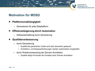 Motivation für MDSD

       Plattformunabhängigkeit
          – Generatoren für jede Zielplattform

       Effizienzsteigerung durch Automation
          – Softwareerstellung durch Generierung

       Qualitätsverbesserung
          – durch Generierung
                • Qualität des generierten Codes wird über Generator gesteuert
                • Architektur- und Designanforderungen werden systematisch eingehalten
          – durch Wiederverwendung der Domain Architektur
                • Qualität steigt mit Anzahl der Einsätze einer Domain Architektur




Seite 17 / 77
 