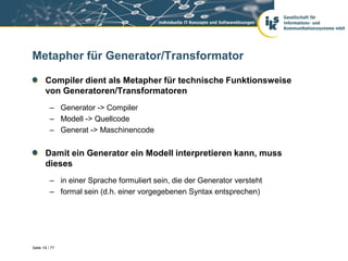 Metapher für Generator/Transformator

       Compiler dient als Metapher für technische Funktionsweise
       von Generatoren/Transformatoren
          – Generator -> Compiler
          – Modell -> Quellcode
          – Generat -> Maschinencode


       Damit ein Generator ein Modell interpretieren kann, muss
       dieses
          – in einer Sprache formuliert sein, die der Generator versteht
          – formal sein (d.h. einer vorgegebenen Syntax entsprechen)




Seite 19 / 77
 