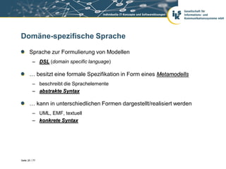 Domäne-spezifische Sprache

       Sprache zur Formulierung von Modellen
          – DSL (domain specific language)

       … besitzt eine formale Spezifikation in Form eines Metamodells
          – beschreibt die Sprachelemente
          – abstrakte Syntax

       … kann in unterschiedlichen Formen dargestellt/realisiert werden
          – UML, EMF, textuell
          – konkrete Syntax




Seite 20 / 77
 