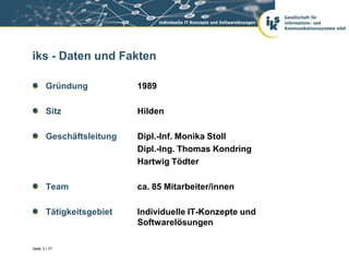 iks - Daten und Fakten

        Gründung           1989

        Sitz               Hilden

        Geschäftsleitung   Dipl.-Inf. Monika Stoll
                           Dipl.-Ing. Thomas Kondring
                           Hartwig Tödter

        Team               ca. 85 Mitarbeiter/innen

        Tätigkeitsgebiet   Individuelle IT-Konzepte und
                           Softwarelösungen

Seite 3 / 77
 