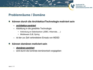 Problemräume / Domäne

       können durch die Architektur/Technologie motiviert sein
          – architektur-zentriert
          – Abbildung in die gewählte Technologie
                • Anbindung an Datenbanken (JDBC, Hibernate, …)
                • Middleware EJB, Spring
          – ist der zur Zeit verbreitetere Einsatz von MDSD


       können domänen motiviert sein
          – domänen-zentriert
          – wird durch die konkrete domänenkeit vorgegeben




Seite 21 / 77
 