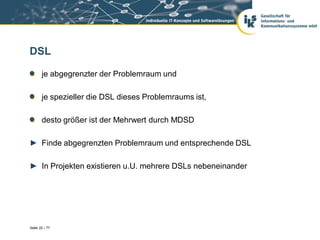 DSL

       je abgegrenzter der Problemraum und

       je spezieller die DSL dieses Problemraums ist,

       desto größer ist der Mehrwert durch MDSD

► Finde abgegrenzten Problemraum und entsprechende DSL

► In Projekten existieren u.U. mehrere DSLs nebeneinander




Seite 22 / 77
 