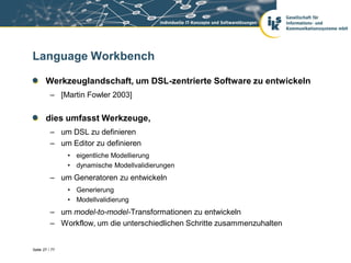 Language Workbench

       Werkzeuglandschaft, um DSL-zentrierte Software zu entwickeln
          – [Martin Fowler 2003]


       dies umfasst Werkzeuge,
          – um DSL zu definieren
          – um Editor zu definieren
                • eigentliche Modellierung
                • dynamische Modellvalidierungen
          – um Generatoren zu entwickeln
                • Generierung
                • Modellvalidierung
          – um model-to-model-Transformationen zu entwickeln
          – Workflow, um die unterschiedlichen Schritte zusammenzuhalten


Seite 27 / 77
 