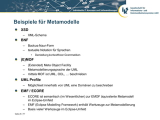 Beispiele für Metamodelle
       XSD
          –     XML-Schema
       BNF
          –     Backus-Naur-Form
          –     textuelle Notation für Sprachen
                  •   Darstellung kontextfreier Grammatiken
       (E)MOF
          –     (Extended) Meta Object Facility
          –     Metamodellierungssprache der UML
          –     mittels MOF ist UML, OCL, … beschrieben
       UML Profile
          –     Möglichkeit innerhalb von UML eine Domänen zu beschreiben
       EMF / ECORE
          –     ECORE ist semantisch (im Wesentlichen) zur EMOF äquivalente Metamodell
                im Eclipse-Umfeld
          –     EMF (Eclipse Modelling Framework) enthält Werkzeuge zur Metamodellierung
          –     Basis vieler Werkzeuge im Eclipse-Umfeld
Seite 29 / 77
 