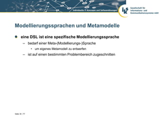 Modellierungssprachen und Metamodelle

       eine DSL ist eine spezifische Modellierungssprache
          – bedarf einer Meta-(Modellierungs-)Sprache
                • um eigenes Metamodell zu entwerfen
          – ist auf einen bestimmten Problembereich zugeschnitten




Seite 30 / 77
 