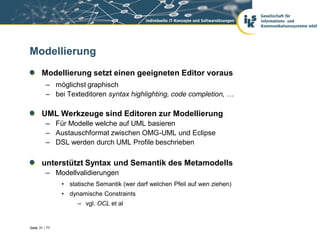 Modellierung
       Modellierung setzt einen geeigneten Editor voraus
          – möglichst graphisch
          – bei Texteditoren syntax highlighting, code completion, …

       UML Werkzeuge sind Editoren zur Modellierung
          – Für Modelle welche auf UML basieren
          – Austauschformat zwischen OMG-UML und Eclipse
          – DSL werden durch UML Profile beschrieben

       unterstützt Syntax und Semantik des Metamodells
          – Modellvalidierungen
                • statische Semantik (wer darf welchen Pfeil auf wen ziehen)
                • dynamische Constraints
                     – vgl. OCL et al


Seite 31 / 77
 