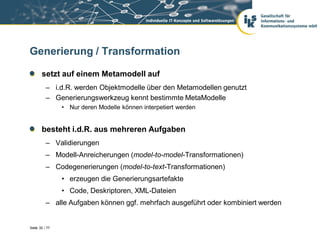 Generierung / Transformation

       setzt auf einem Metamodell auf
          – i.d.R. werden Objektmodelle über den Metamodellen genutzt
          – Generierungswerkzeug kennt bestimmte MetaModelle
                • Nur deren Modelle können interpetiert werden


       besteht i.d.R. aus mehreren Aufgaben
          – Validierungen
          – Modell-Anreicherungen (model-to-model-Transformationen)
          – Codegenerierungen (model-to-text-Transformationen)
                • erzeugen die Generierungsartefakte
                • Code, Deskriptoren, XML-Dateien
          – alle Aufgaben können ggf. mehrfach ausgeführt oder kombiniert werden


Seite 32 / 77
 
