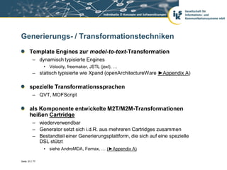 Generierungs- / Transformationstechniken
       Template Engines zur model-to-text-Transformation
          – dynamisch typisierte Engines
                • Velocity, freemaker, JSTL (jexl), …
          – statisch typisierte wie Xpand (openArchitectureWare ►Appendix A)

       spezielle Transformationssprachen
          – QVT, MOFScript

       als Komponente entwickelte M2T/M2M-Transformationen
       heißen Cartridge
          – wiederverwendbar
          – Generator setzt sich i.d.R. aus mehreren Cartridges zusammen
          – Bestandteil einer Generierungsplattform, die sich auf eine spezielle
            DSL stützt
                • siehe AndroMDA, Fornax, … (►Appendix A)

Seite 33 / 77
 