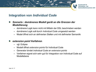 Integration von Individual Code

       Szenario : domänenes Modell gerät an die Grenzen der
       Modellierung
          – domänene Logik kann nicht mit Mitteln der DSL beschrieben werden
          – domänene Logik soll durch Individual Code umgesetzt werden
          – Model öffnet sich an definierten Stellen und mit definierter Semantik


       extension point Verfahren
          –     vgl. Eclipse
          –     Modell öffnet extension points für Individual Code
          –     Generator bindet Individual Code an extension points
          –     Verfahren eignet sich sehr gut für Integration von Individual Code auf
                Modellebene




Seite 35 / 77
 