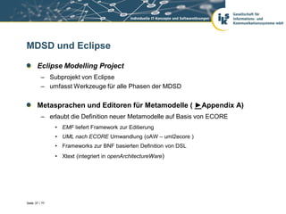 MDSD und Eclipse

       Eclipse Modelling Project
          – Subprojekt von Eclipse
          – umfasst Werkzeuge für alle Phasen der MDSD


       Metasprachen und Editoren für Metamodelle ( ►Appendix A)
          – erlaubt die Definition neuer Metamodelle auf Basis von ECORE
                • EMF liefert Framework zur Editierung
                • UML nach ECORE Umwandlung (oAW – uml2ecore )
                • Frameworks zur BNF basierten Definition von DSL
                • Xtext (integriert in openArchitectureWare)




Seite 37 / 77
 