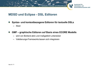 MDSD und Eclipse - DSL Editoren

       Syntax- und kontextbezogene Editoren für textuelle DSLs
          – Xtext


       GMF – graphische Editoren auf Basis eines ECORE Modells
          – wird von Borland aktiv und maßgeblich unterstützt
          – Validierungs-Frameworks lassen sich integrieren




Seite 38 / 77
 
