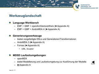 Werkzeuglandschaft

       Language Workbench
          – EMF + GMF + openArchitectureWare (►Appendix A)
          – EMF + GMF + AndroMDA 4 (►Appendix A)


       Generierungswerkzeuge
          – bieten vorgefertigte DSLs und Generatoren/Transformatoren
          – AndoMDA 3 (►Appendix A)
          – Fornax (►Appendix A)
                • UML, Sculptor


       MDSD Laufzeitumgebungen
          – openMDX
          – bietet Modellierung und Laufzeitumgebung zur Ausführung der Modelle   ◄
          – ►Appendix A

Seite 40 / 77
 