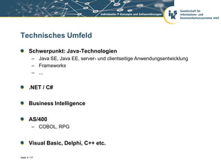 Technisches Umfeld

       Schwerpunkt: Java-Technologien
          – Java SE, Java EE, server- und clientseitige Anwendungsentwicklung
          – Frameworks
          – ...


       .NET / C#

       Business Intelligence

       AS/400
          – COBOL, RPG


       Visual Basic, Delphi, C++ etc.

Seite 5 / 77
 