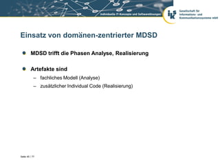 Einsatz von domänen-zentrierter MDSD

         MDSD trifft die Phasen Analyse, Realisierung

         Artefakte sind
            – fachliches Modell (Analyse)
            – zusätzlicher Individual Code (Realisierung)




Seite 45 / 77
 