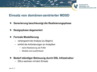 Einsatz von domänen-zentrierter MDSD

         Generierung beschleunigt die Realisierungsphase

         Designphase degeneriert

         Formale Modellierung
            – verlangsamt die Analyse (zu Beginn)
            – erhöht die Anforderungen an Analytiker
                • keine Realisierung als Puffer
                • Modelle sind ausführbarer


         Bedarf ständiger Betreuung durch DSL Infrastruktur
            – DSLs wachsen mit dem Einsatz


Seite 46 / 77
 