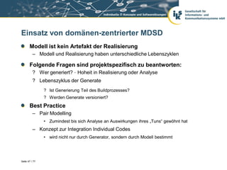 Einsatz von domänen-zentrierter MDSD
       Modell ist kein Artefakt der Realisierung
          – Modell und Realisierung haben unterschiedliche Lebenszyklen

       Folgende Fragen sind projektspezifisch zu beantworten:
          ? Wer generiert? – Hoheit in Realisierung oder Analyse
          ? Lebenszyklus der Generate
                ? Ist Generierung Teil des Buildprozesses?
                ? Werden Generate versioniert?
       Best Practice
          – Pair Modelling
                • Zumindest bis sich Analyse an Auswirkungen ihres „Tuns“ gewöhnt hat
          – Konzept zur Integration Individual Codes
                • wird nicht nur durch Generator, sondern durch Modell bestimmt




Seite 47 / 77
 