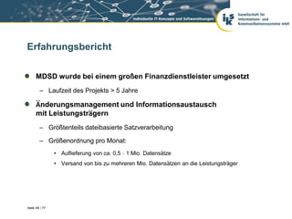 Erfahrungsbericht

      MDSD wurde bei einem großen Finanzdienstleister umgesetzt
        – Laufzeit des Projekts > 5 Jahre

      Änderungsmanagement und Informationsaustausch
      mit Leistungsträgern
        – Größtenteils dateibasierte Satzverarbeitung

        – Größenordnung pro Monat:
                • Auflieferung von ca. 0,5 – 1 Mio. Datensätze
                • Versand von bis zu mehreren Mio. Datensätzen an die Leistungsträger




Seite 49 / 77
 