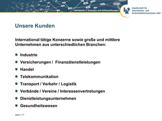 Unsere Kunden

International tätige Konzerne sowie große und mittlere
Unternehmen aus unterschiedlichen Branchen:

      Industrie
      Versicherungen / Finanzdienstleistungen
      Handel
      Telekommunikation
      Transport / Verkehr / Logistik
      Verbände / Vereine / Interessenvertretungen
      Dienstleistungsunternehmen
      Gesundheitswesen

Seite 6 / 77
 