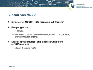 Einsatz von MDSD

      Einsatz von MDSD > 40% (bezogen auf Modelle)

      Mengengerüste
        – 10 DSLs
        – derzeit ca. 100.000 Modellelemente, davon < 2% (ca. 1900)
          programmatisch ergänzt

      Kleines Entwicklungs- und Modellierungsteam
      (< 10 Personen)
        – davon 3 externe Kräfte




Seite 52 / 77
 
