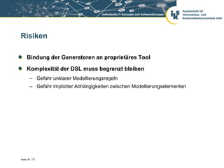 Risiken

     Bindung der Generatoren an proprietäres Tool

     Komplexität der DSL muss begrenzt bleiben
        – Gefahr unklarer Modellierungsregeln
        – Gefahr impliziter Abhängigkeiten zwischen Modellierungselementen




Seite 56 / 77
 