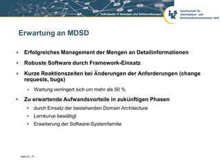 Erwartung an MDSD

+ Erfolgreiches Management der Mengen an Detailinformationen
+ Robuste Software durch Framework-Einsatz
+ Kurze Reaktionszeiten bei Änderungen der Anforderungen (change
  requests, bugs)
         + Wartung verringert sich um mehr als 50 %

•      Zu erwartende Aufwandsvorteile in zukünftigen Phasen
         •      durch Einsatz der bestehenden Domain Architecture
         •      Lernkurve bewältigt
         •      Erweiterung der Software-Systemfamilie




    Seite 57 / 77
 