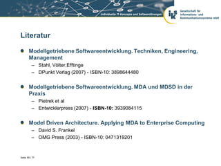 Literatur

       Modellgetriebene Softwareentwicklung. Techniken, Engineering,
       Management
          – Stahl, Völter,Efftinge
          – DPunkt Verlag (2007) - ISBN-10: 3898644480


       Modellgetriebene Softwareentwicklung. MDA und MDSD in der
       Praxis
          – Pietrek et al
          – Entwicklerpress (2007) - ISBN-10: 3939084115


       Model Driven Architecture. Applying MDA to Enterprise Computing
          – David S. Frankel
          – OMG Press (2003) - ISBN-10: 0471319201


Seite 59 / 77
 