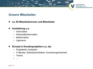 Unsere Mitarbeiter

       ca. 85 Mitarbeiterinnen und Mitarbeiter

       Ausbildung u.a.
          –    Informatiker
          –    Wirtschaftsinformatiker
          –    Mathematiker
          –    Ingenieure


       Einsatz in Kundenprojekten u.a. als
          –    Projektleiter, Analysten
          –    IT-Berater, Softwarearchitekten, Anwendungsentwickler
          –    Trainer
          –    ...


Seite 7 / 77
 