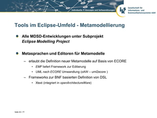 Tools im Eclipse-Umfeld - Metamodellierung

         Alle MDSD-Entwicklungen unter Subprojekt
         Eclipse Modelling Project


         Metasprachen und Editoren für Metamodelle
            – erlaubt die Definition neuer Metamodelle auf Basis von ECORE
                • EMF liefert Framework zur Editierung
                • UML nach ECORE Umwandlung (oAW – uml2ecore )
            – Frameworks zur BNF basierten Definition von DSL
                • Xtext (integriert in openArchitectureWare)




Seite 63 / 77
 