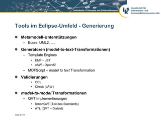 Tools im Eclipse-Umfeld - Generierung

       Metamodell-Unterstützungen
          – Ecore, UML2, ….
       Generatoren (model-to-text-Transformationen)
          – Template Engines
                • EMF – JET
                • oAW – Xpand2
          – MOFScript – model to text Transformation
       Validierungen
                • OCL
                • Check (oAW)

       model-to-model Transformationen
          – QVT Implementierungen
                • SmartQVT (Teil des Standards)
                • ATL (QVT – Dialekt)
Seite 66 / 77
 