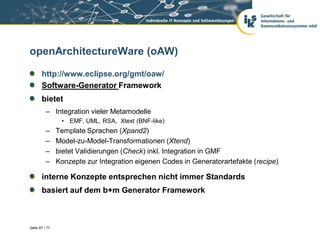 openArchitectureWare (oAW)

       http://www.eclipse.org/gmt/oaw/
       Software-Generator Framework
       bietet
          – Integration vieler Metamodelle
                 • EMF, UML, RSA, Xtext (BNF-like)
          –     Template Sprachen (Xpand2)
          –     Model-zu-Model-Transformationen (Xtend)
          –     bietet Validierungen (Check) inkl. Integration in GMF
          –     Konzepte zur Integration eigenen Codes in Generatorartefakte (recipe)

       interne Konzepte entsprechen nicht immer Standards
       basiert auf dem b+m Generator Framework



Seite 67 / 77
 
