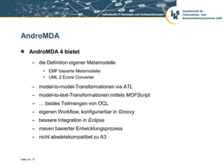 AndroMDA

       AndroMDA 4 bietet
          – die Definition eigener Metamodelle
                • EMF basierte Metamodelle
                • UML 2 Ecore Converter

          – model-to-model-Transformationen via ATL
          – model-to-text-Transformationen mittels MOFScript
          – … beides Teilmengen von OCL
          – eigenen Workflow, konfigurierbar in Groovy
          – bessere Integration in Eclipse
          – maven basierter Entwicklungsprozess
          – nicht abwärtskompatibel zu A3



Seite 70 / 77
 
