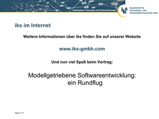 iks im Internet

           Weitere Informationen über iks finden Sie auf unserer Website


                             www.iks-gmbh.com

                         Und nun viel Spaß beim Vortrag:


               Modellgetriebene Softwareentwicklung:
                             ein Rundflug



Seite 8 / 77
 