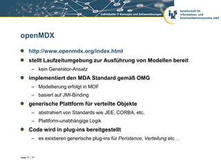 openMDX

       http://www.openmdx.org/index.html
       stellt Laufzeitumgebung zur Ausführung von Modellen bereit
          – kein Generator-Ansatz
       implementiert den MDA Standard gemäß OMG
          – Modellierung erfolgt in MOF
          – basiert auf JMI-Binding
       generische Plattform für verteilte Objekte
          – abstrahiert von Standards wie JEE, CORBA, etc.
          – Plattform-unabhängige Logik
       Code wird in plug-ins bereitgestellt
          – es existieren generische plug-ins für Peristence, Verteilung etc…


Seite 71 / 77
 