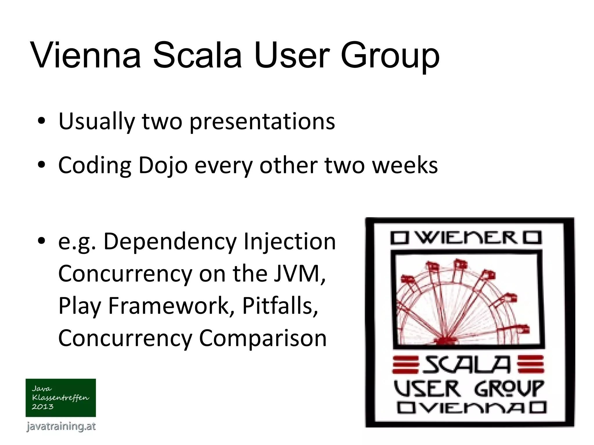 Vienna Scala User Group ● Usually two presentations ● Coding Dojo every other two weeks ● e.g. Dependency Injection Concurrency on the JVM, Play Framework, Pitfalls, Concurrency Comparison 