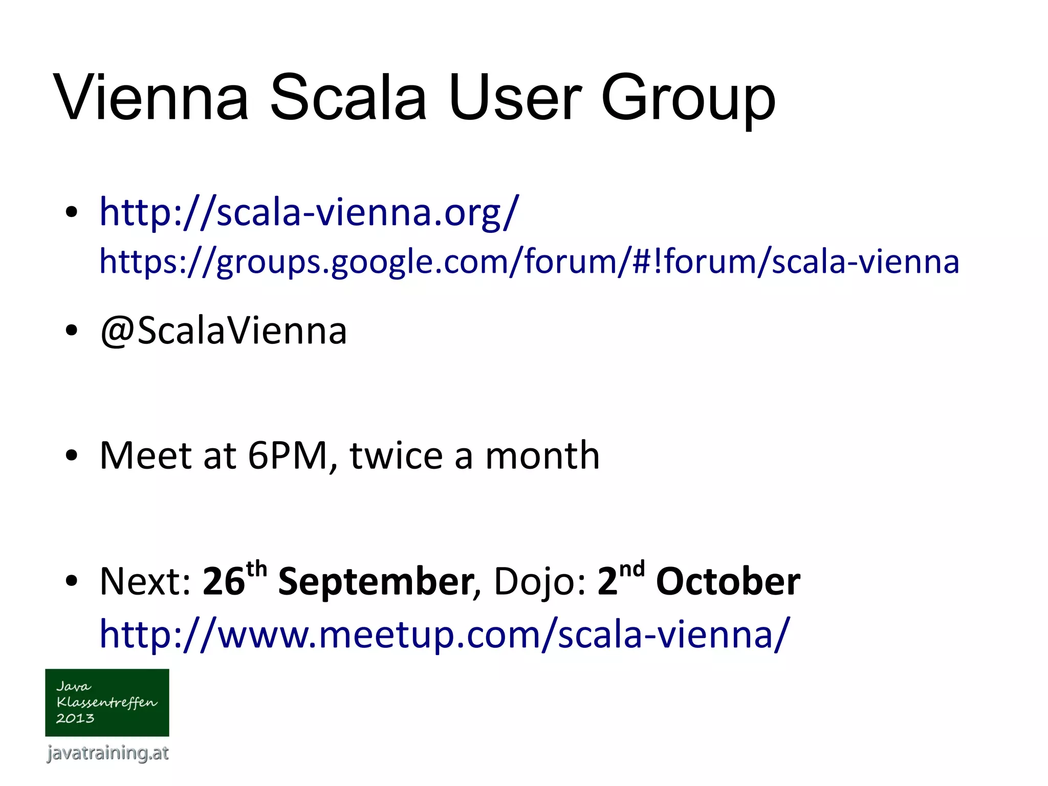 Vienna Scala User Group ● http://scala-vienna.org/ https://groups.google.com/forum/#!forum/scala-vienna ● @ScalaVienna ● Meet at 6PM, twice a month ● Next: 26th September, Dojo: 2nd October http://www.meetup.com/scala-vienna/ 